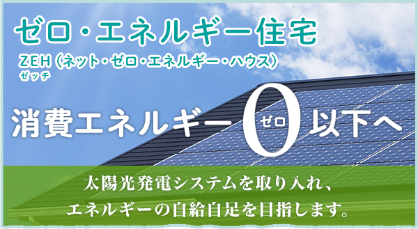 ゼロ・エネルギー住宅 ZEHゼッチ（ネット・ゼロ・エネルギー・ハウス） 消費エネルギー0ゼロ以下へ 太陽光発電システムを取り入れ、エネルギーの自給自足を目指します。