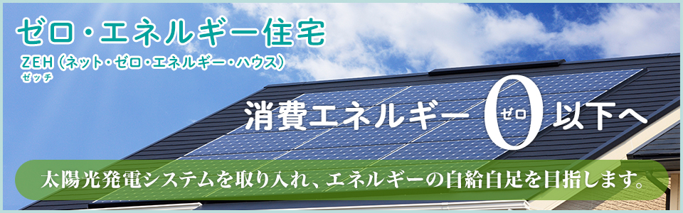 ゼロ・エネルギー住宅 ZEHゼッチ（ネット・ゼロ・エネルギー・ハウス） 消費エネルギー0ゼロ以下へ 太陽光発電システムを取り入れ、エネルギーの自給自足を目指します。