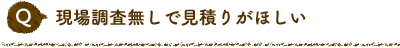 Q 現場調査無しで見積りがほしい